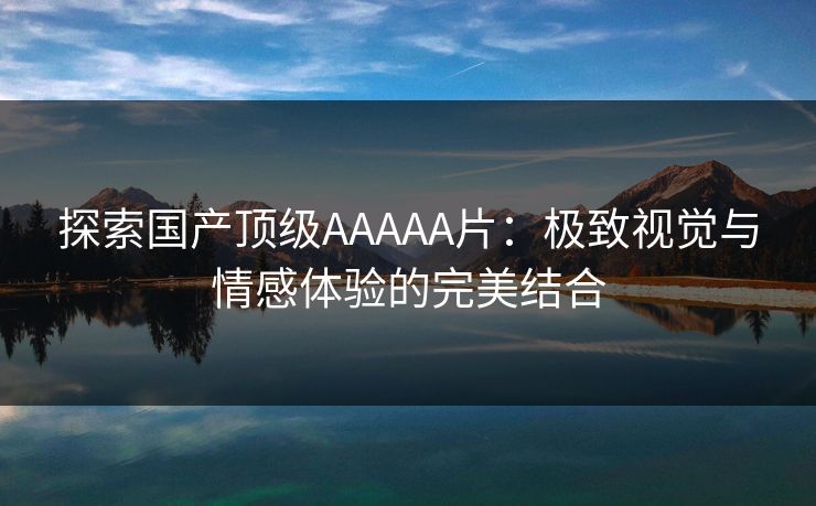 探索国产顶级AAAAA片：极致视觉与情感体验的完美结合