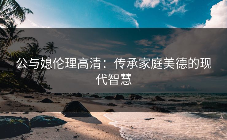 公与媳伦理高清：传承家庭美德的现代智慧