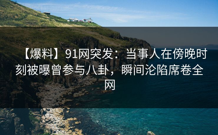 【爆料】91网突发：当事人在傍晚时刻被曝曾参与八卦，瞬间沦陷席卷全网