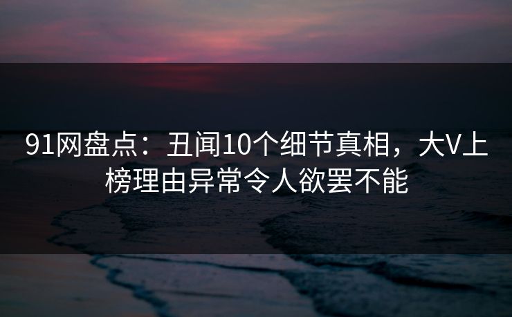 91网盘点：丑闻10个细节真相，大V上榜理由异常令人欲罢不能