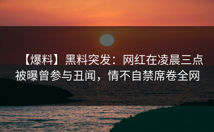 【爆料】黑料突发：网红在凌晨三点被曝曾参与丑闻，情不自禁席卷全网
