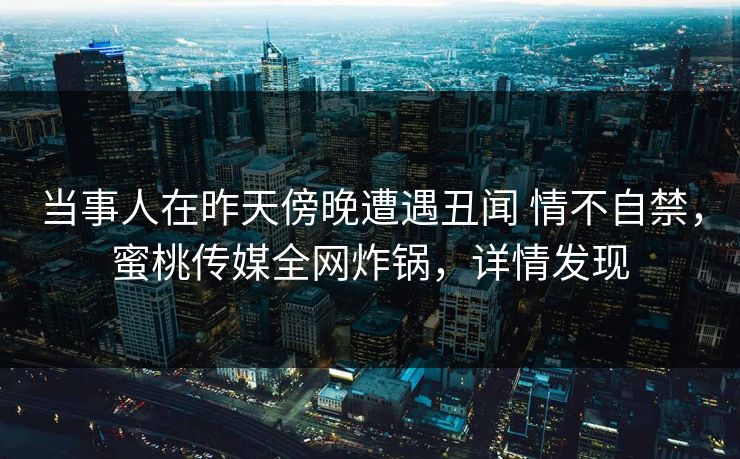 当事人在昨天傍晚遭遇丑闻 情不自禁，蜜桃传媒全网炸锅，详情发现