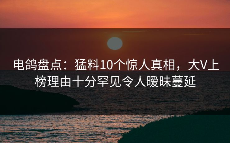 电鸽盘点：猛料10个惊人真相，大V上榜理由十分罕见令人暧昧蔓延