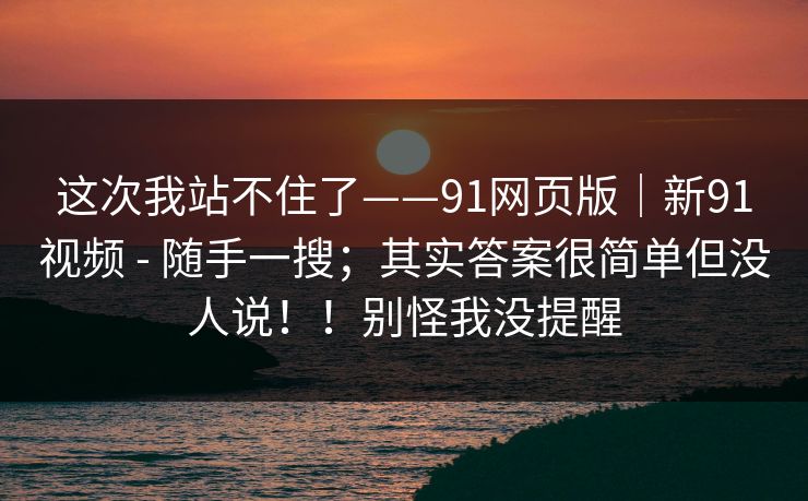 这次我站不住了——91网页版｜新91视频 - 随手一搜；其实答案很简单但没人说！！别怪我没提醒