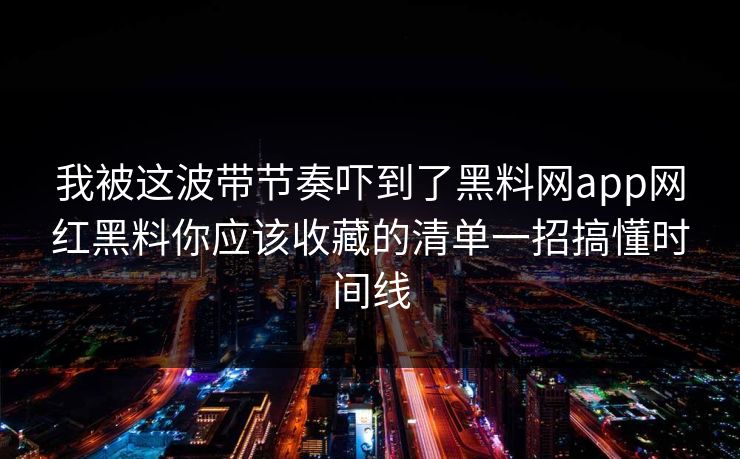 我被这波带节奏吓到了黑料网app网红黑料你应该收藏的清单一招搞懂时间线