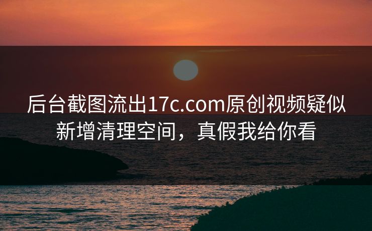 后台截图流出17c.com原创视频疑似新增清理空间，真假我给你看