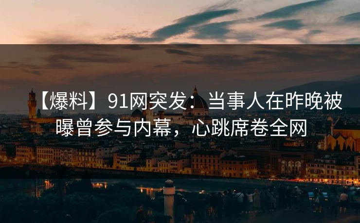 【爆料】91网突发：当事人在昨晚被曝曾参与内幕，心跳席卷全网