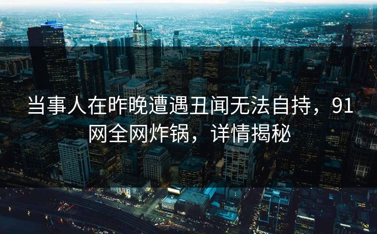 当事人在昨晚遭遇丑闻无法自持，91网全网炸锅，详情揭秘