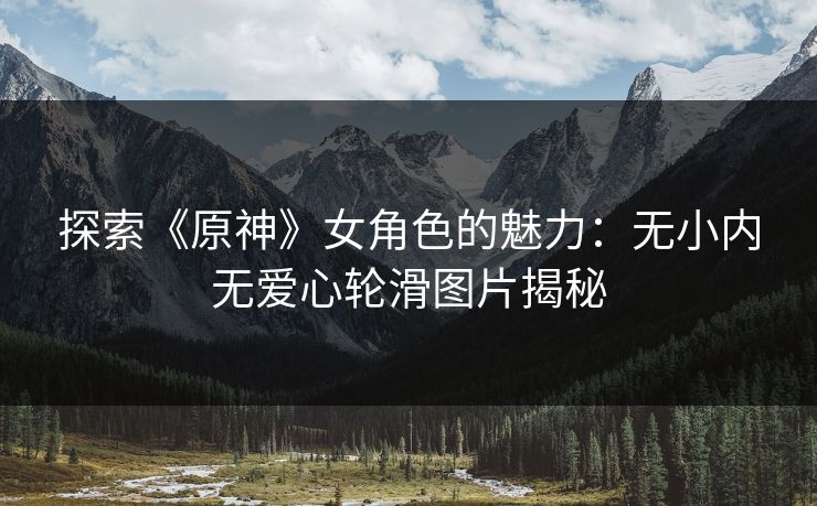 探索《原神》女角色的魅力：无小内无爱心轮滑图片揭秘