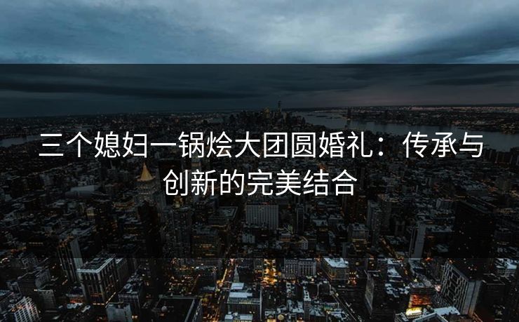 三个媳妇一锅烩大团圆婚礼:传承与创新的完美结合 三个媳妇一锅烩大团圆婚礼:传承与创新的完美结合