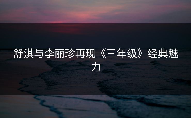 舒淇与李丽珍再现《三年级》经典魅力