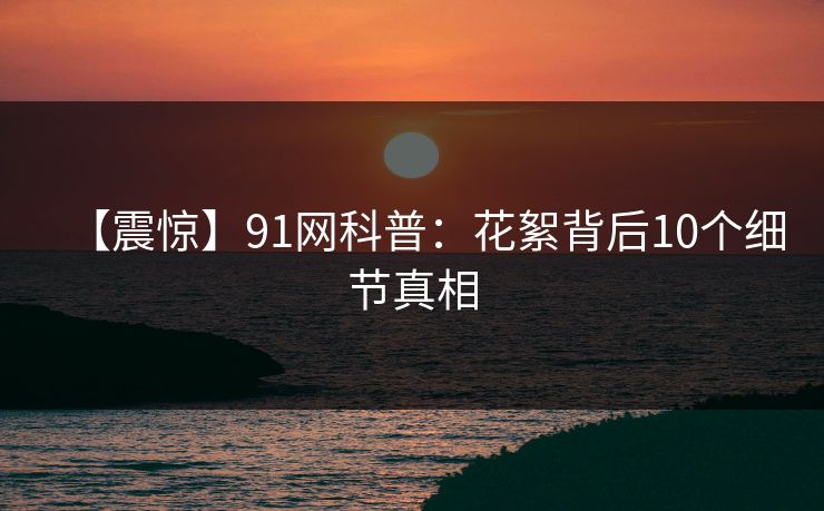 【震惊】91网科普：花絮背后10个细节真相