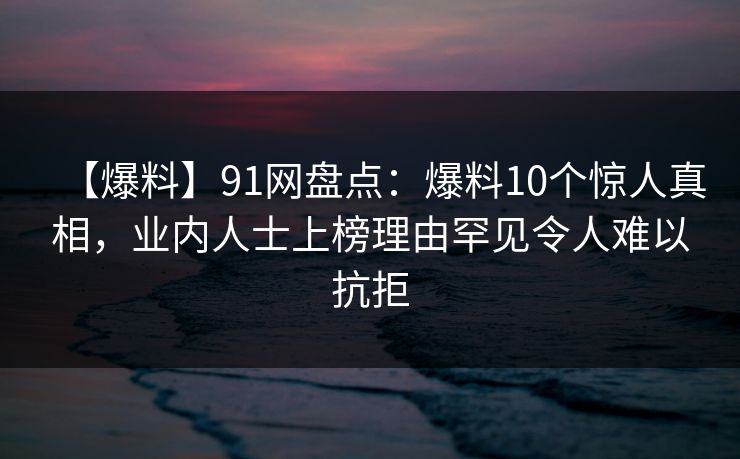 【爆料】91网盘点：爆料10个惊人真相，业内人士上榜理由罕见令人难以抗拒