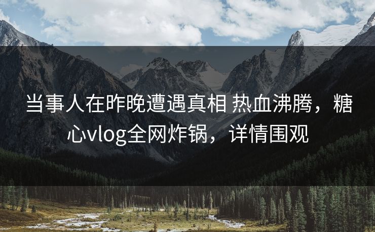 当事人在昨晚遭遇真相 热血沸腾，糖心vlog全网炸锅，详情围观