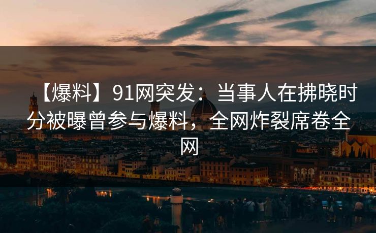 【爆料】91网突发：当事人在拂晓时分被曝曾参与爆料，全网炸裂席卷全网