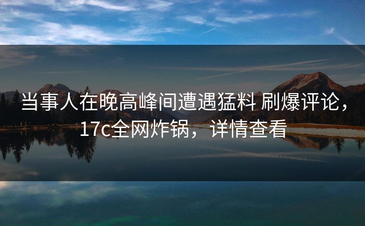 当事人在晚高峰间遭遇猛料 刷爆评论,17c全网炸锅,详情查看 当事人在晚高峰间遭遇猛料 刷爆评论,17c全网炸锅,详情查看