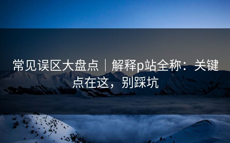 常见误区大盘点|解释p站全称:关键点在这,别踩坑 常见误区大盘点|解释p站全称:关键点在这,别踩坑