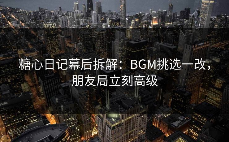 糖心日记幕后拆解：BGM挑选一改，朋友局立刻高级