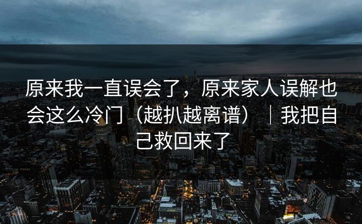原来我一直误会了,原来家人误解也会这么冷门(越扒越离谱)|我把自己救回来了 原来我一直误会了,原来家人误解也会这么冷门(越扒越离谱)|我把自己救回来了