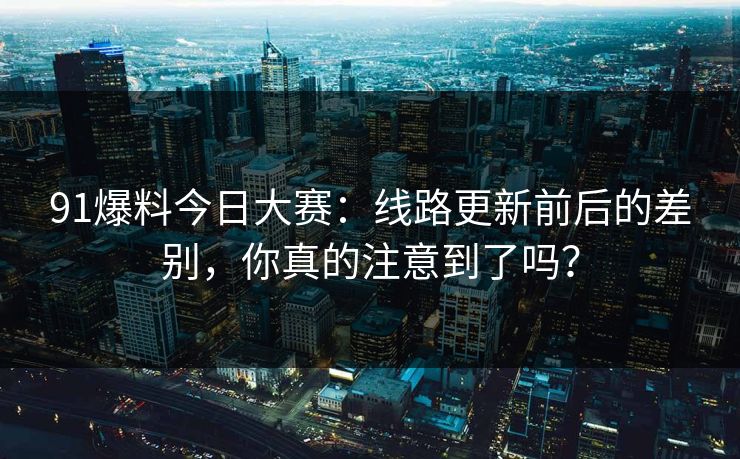 91爆料今日大赛:线路更新前后的差别,你真的注意到了吗? 91爆料今日大赛:线路更新前后的差别,你真的注意到了吗?