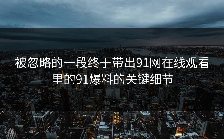被忽略的一段终于带出91网在线观看里的91爆料的关键细节