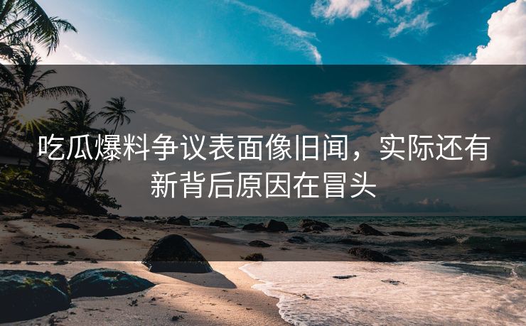 吃瓜爆料争议表面像旧闻，实际还有新背后原因在冒头